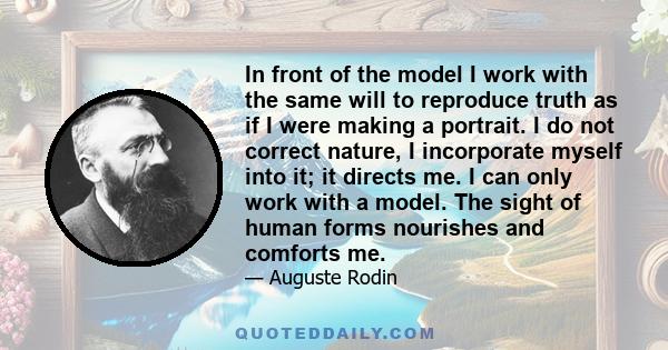 In front of the model I work with the same will to reproduce truth as if I were making a portrait. I do not correct nature, I incorporate myself into it; it directs me. I can only work with a model. The sight of human