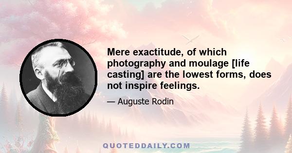 Mere exactitude, of which photography and moulage [life casting] are the lowest forms, does not inspire feelings.