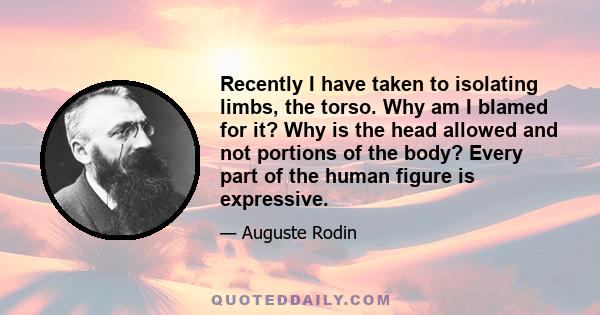 Recently I have taken to isolating limbs, the torso. Why am I blamed for it? Why is the head allowed and not portions of the body? Every part of the human figure is expressive.