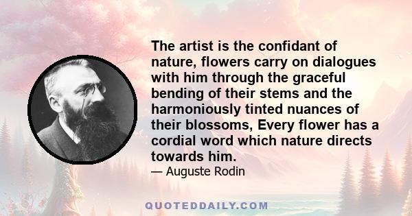 The artist is the confidant of nature, flowers carry on dialogues with him through the graceful bending of their stems and the harmoniously tinted nuances of their blossoms, Every flower has a cordial word which nature