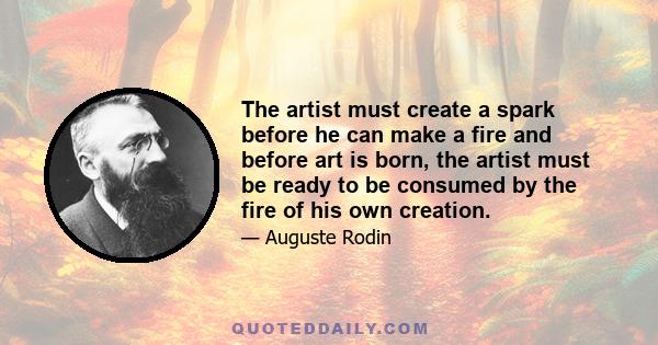 The artist must create a spark before he can make a fire and before art is born, the artist must be ready to be consumed by the fire of his own creation.