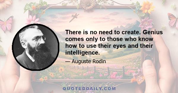 There is no need to create. Genius comes only to those who know how to use their eyes and their intelligence.