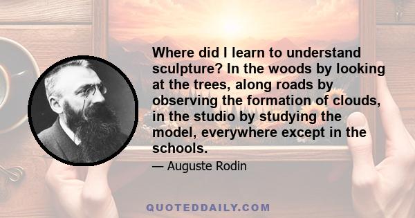 Where did I learn to understand sculpture? In the woods by looking at the trees, along roads by observing the formation of clouds, in the studio by studying the model, everywhere except in the schools.