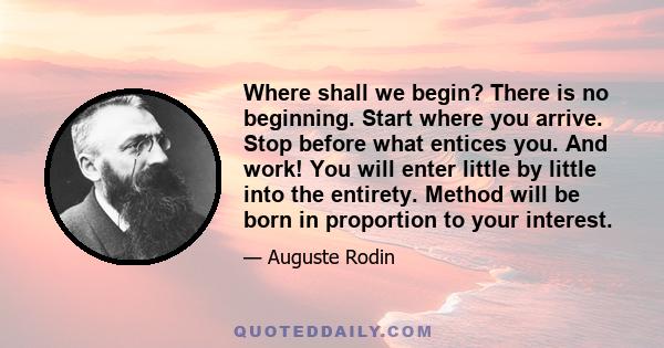 Where shall we begin? There is no beginning. Start where you arrive. Stop before what entices you. And work! You will enter little by little into the entirety. Method will be born in proportion to your interest.