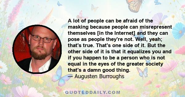 A lot of people can be afraid of the masking because people can misrepresent themselves [in the Internet] and they can pose as people they're not. Well, yeah; that's true. That's one side of it. But the other side of it 