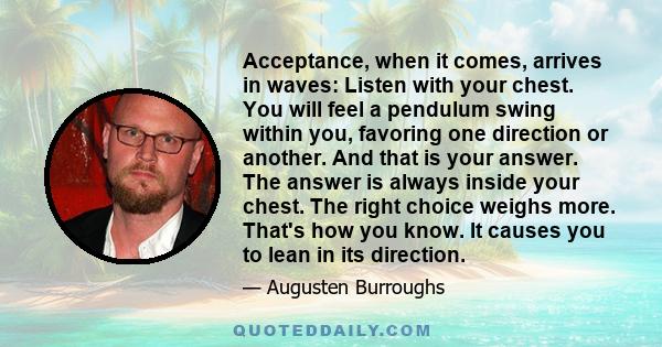 Acceptance, when it comes, arrives in waves: Listen with your chest. You will feel a pendulum swing within you, favoring one direction or another. And that is your answer. The answer is always inside your chest. The