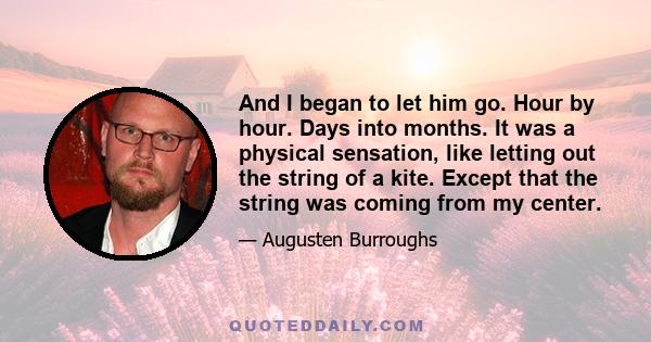 And I began to let him go. Hour by hour. Days into months. It was a physical sensation, like letting out the string of a kite. Except that the string was coming from my center.