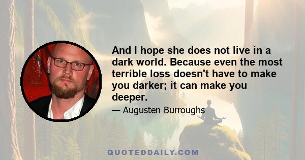 And I hope she does not live in a dark world. Because even the most terrible loss doesn't have to make you darker; it can make you deeper.