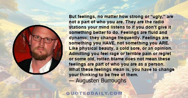 But feelings, no matter how strong or “ugly,” are not a part of who you are. They are the radio stations your mind listens to if you don’t give it something better to do. Feelings are fluid and dynamic; they change