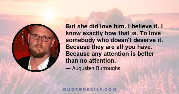 But she did love him. I believe it. I know exactly how that is. To love somebody who doesn't deserve it. Because they are all you have. Because any attention is better than no attention.