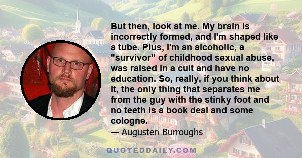 But then, look at me. My brain is incorrectly formed, and I'm shaped like a tube. Plus, I'm an alcoholic, a survivor of childhood sexual abuse, was raised in a cult and have no education. So, really, if you think about