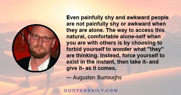 Even painfully shy and awkward people are not painfully shy or awkward when they are alone. The way to access this natural, comfortable alone-self when you are with others is by choosing to forbid yourself to wonder