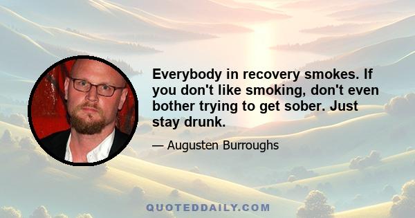 Everybody in recovery smokes. If you don't like smoking, don't even bother trying to get sober. Just stay drunk.