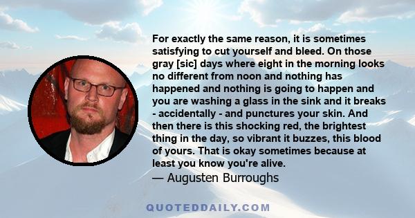 For exactly the same reason, it is sometimes satisfying to cut yourself and bleed. On those gray [sic] days where eight in the morning looks no different from noon and nothing has happened and nothing is going to happen 