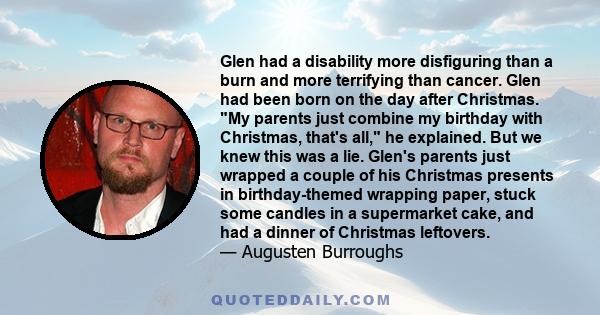 Glen had a disability more disfiguring than a burn and more terrifying than cancer. Glen had been born on the day after Christmas. My parents just combine my birthday with Christmas, that's all, he explained. But we