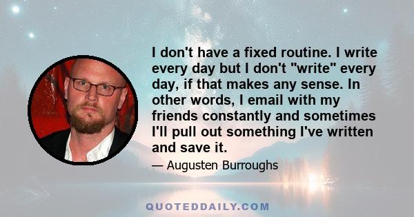 I don't have a fixed routine. I write every day but I don't write every day, if that makes any sense. In other words, I email with my friends constantly and sometimes I'll pull out something I've written and save it.