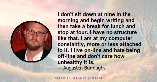 I don't sit down at nine in the morning and begin writing and then take a break for lunch and stop at four. I have no structure like that. I am at my computer constantly, more or less attached to it. I live on-line and