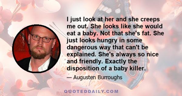 I just look at her and she creeps me out. She looks like she would eat a baby. Not that she's fat. She just looks hungry in some dangerous way that can't be explained. She's always so nice and friendly. Exactly the