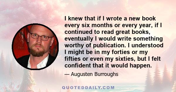 I knew that if I wrote a new book every six months or every year, if I continued to read great books, eventually I would write something worthy of publication. I understood I might be in my forties or my fifties or even 