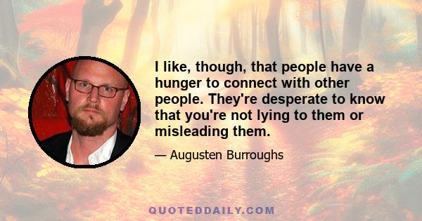 I like, though, that people have a hunger to connect with other people. They're desperate to know that you're not lying to them or misleading them.