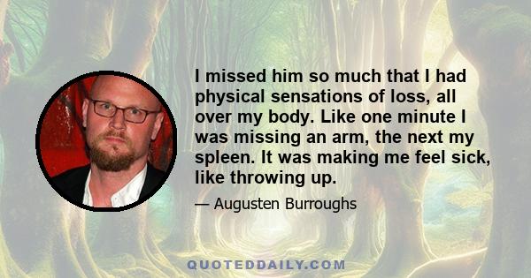 I missed him so much that I had physical sensations of loss, all over my body. Like one minute I was missing an arm, the next my spleen. It was making me feel sick, like throwing up.