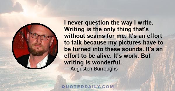 I never question the way I write. Writing is the only thing that's without seams for me. It's an effort to talk because my pictures have to be turned into these sounds. It's an effort to be alive. It's work. But writing 