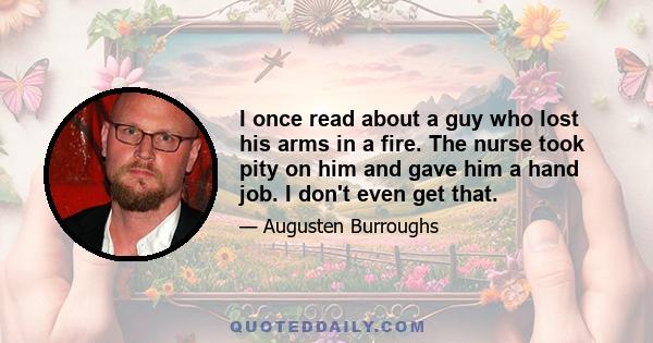 I once read about a guy who lost his arms in a fire. The nurse took pity on him and gave him a hand job. I don't even get that.