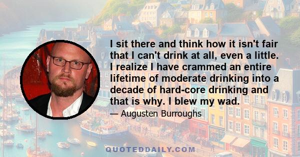 I sit there and think how it isn't fair that I can't drink at all, even a little. I realize I have crammed an entire lifetime of moderate drinking into a decade of hard-core drinking and that is why. I blew my wad.