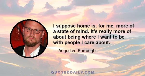 I suppose home is, for me, more of a state of mind. It's really more of about being where I want to be with people I care about.