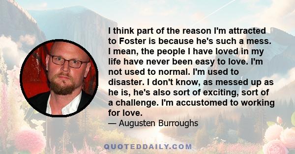 I think part of the reason I'm attracted to Foster is because he's such a mess. I mean, the people I have loved in my life have never been easy to love. I'm not used to normal. I'm used to disaster. I don't know, as