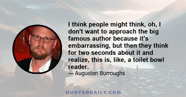 I think people might think, oh, I don't want to approach the big famous author because it's embarrassing, but then they think for two seconds about it and realize, this is, like, a toilet bowl reader.