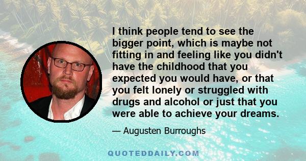 I think people tend to see the bigger point, which is maybe not fitting in and feeling like you didn't have the childhood that you expected you would have, or that you felt lonely or struggled with drugs and alcohol or