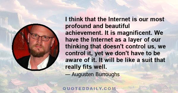 I think that the Internet is our most profound and beautiful achievement. It is magnificent. We have the Internet as a layer of our thinking that doesn't control us, we control it, yet we don't have to be aware of it.