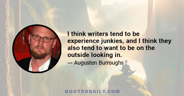 I think writers tend to be experience junkies, and I think they also tend to want to be on the outside looking in.