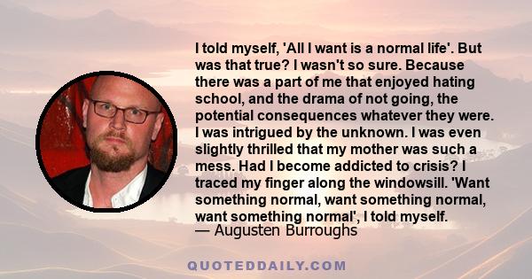 I told myself, 'All I want is a normal life'. But was that true? I wasn't so sure. Because there was a part of me that enjoyed hating school, and the drama of not going, the potential consequences whatever they were. I