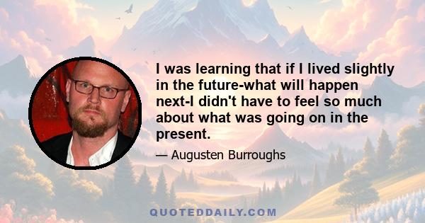 I was learning that if I lived slightly in the future-what will happen next-I didn't have to feel so much about what was going on in the present.