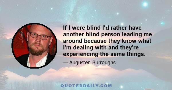 If I were blind I'd rather have another blind person leading me around because they know what I'm dealing with and they're experiencing the same things.