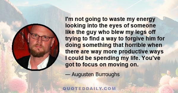 I'm not going to waste my energy looking into the eyes of someone like the guy who blew my legs off trying to find a way to forgive him for doing something that horrible when there are way more productive ways I could
