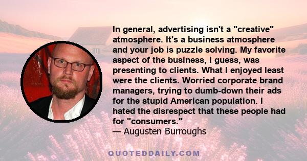 In general, advertising isn't a creative atmosphere. It's a business atmosphere and your job is puzzle solving. My favorite aspect of the business, I guess, was presenting to clients. What I enjoyed least were the