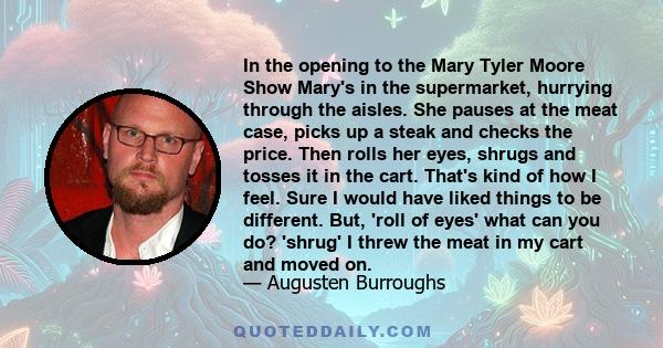 In the opening to the Mary Tyler Moore Show Mary's in the supermarket, hurrying through the aisles. She pauses at the meat case, picks up a steak and checks the price. Then rolls her eyes, shrugs and tosses it in the