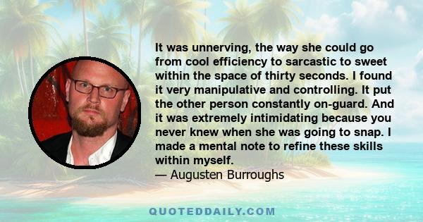 It was unnerving, the way she could go from cool efficiency to sarcastic to sweet within the space of thirty seconds. I found it very manipulative and controlling. It put the other person constantly on-guard. And it was 