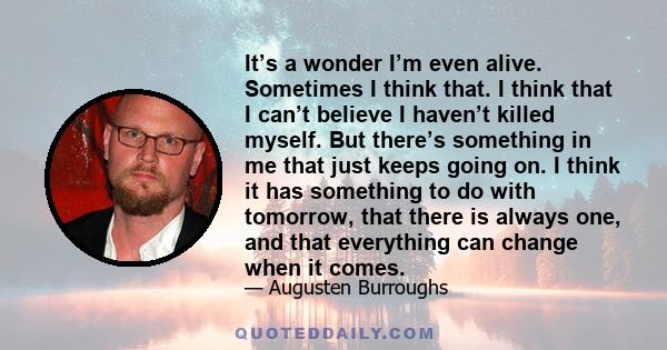 It’s a wonder I’m even alive. Sometimes I think that. I think that I can’t believe I haven’t killed myself. But there’s something in me that just keeps going on. I think it has something to do with tomorrow, that there