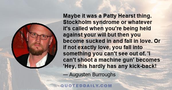 Maybe it was a Patty Hearst thing. Stockholm syndrome or whatever it's called when you're being held against your will but then you become sucked in and fall in love. Or if not exactly love, you fall into something you