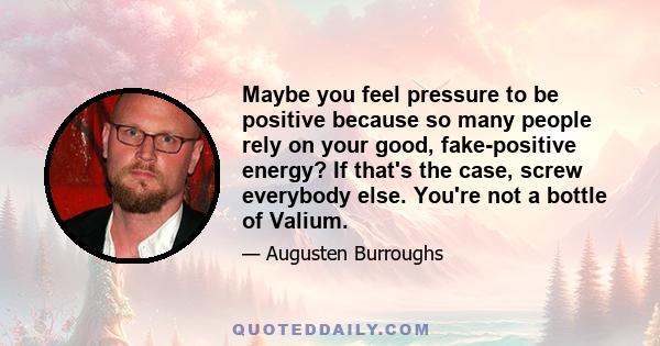 Maybe you feel pressure to be positive because so many people rely on your good, fake-positive energy? If that's the case, screw everybody else. You're not a bottle of Valium.