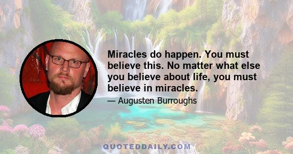 Miracles do happen. You must believe this. No matter what else you believe about life, you must believe in miracles.