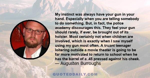 My instinct was always have your gun in your hand. Especially when you are telling somebody to do something. But, in fact, the police academy discourages this. They feel your gun should rarely, if ever, be brought out