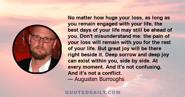 No matter how huge your loss, as long as you remain engaged with your life, the best days of your life may still be ahead of you. Don't misunderstand me: the pain of your loss will remain with you for the rest of your