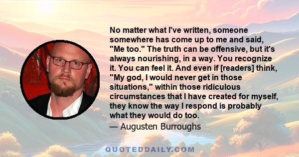 No matter what I've written, someone somewhere has come up to me and said, Me too. The truth can be offensive, but it's always nourishing, in a way. You recognize it. You can feel it. And even if [readers] think, My