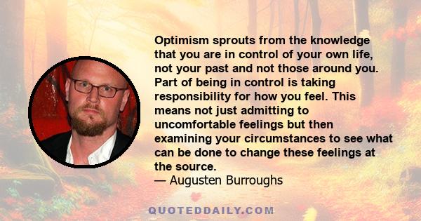 Optimism sprouts from the knowledge that you are in control of your own life, not your past and not those around you. Part of being in control is taking responsibility for how you feel. This means not just admitting to