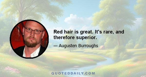 Red hair is great. It's rare, and therefore superior.